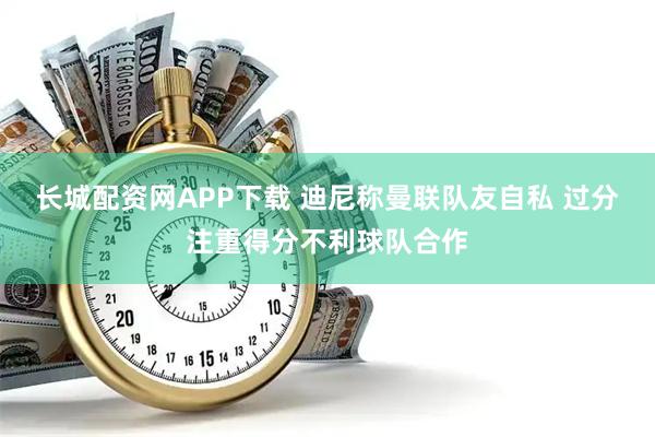 长城配资网APP下载 迪尼称曼联队友自私 过分注重得分不利球队合作