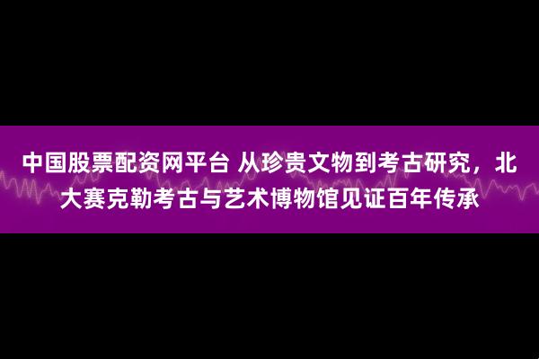 中国股票配资网平台 从珍贵文物到考古研究，北大赛克勒考古与艺术博物馆见证百年传承