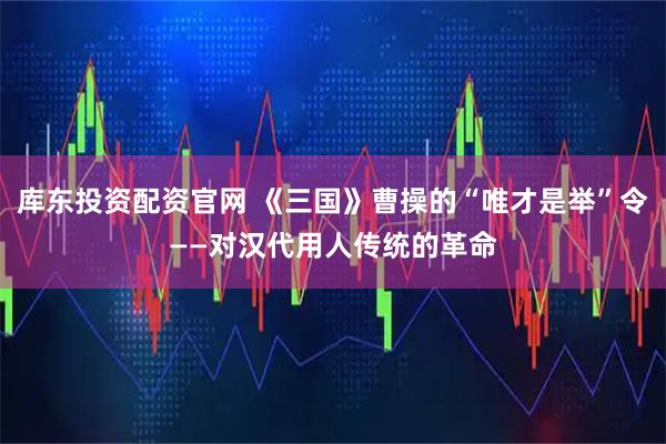 库东投资配资官网 《三国》曹操的“唯才是举”令——对汉代用人传统的革命