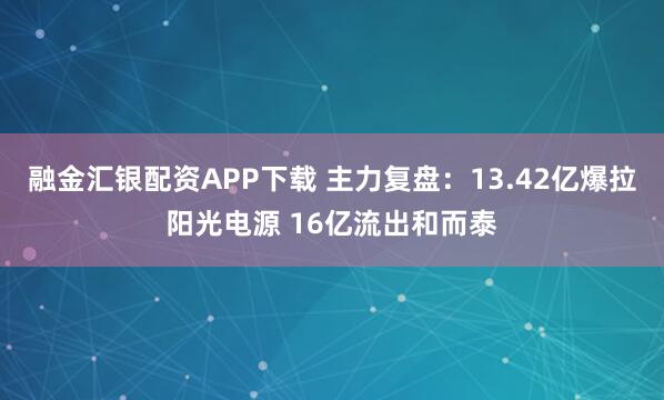 融金汇银配资APP下载 主力复盘：13.42亿爆拉阳光电源 16亿流出和而泰