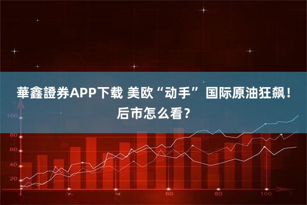 華鑫證券APP下载 美欧“动手” 国际原油狂飙！后市怎么看？
