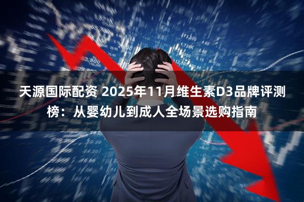 天源国际配资 2025年11月维生素D3品牌评测榜：从婴幼儿到成人全场景选购指南