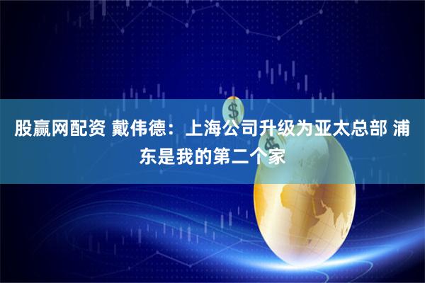 股赢网配资 戴伟德：上海公司升级为亚太总部 浦东是我的第二个家
