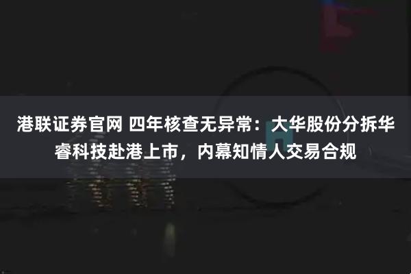 港联证券官网 四年核查无异常：大华股份分拆华睿科技赴港上市，内幕知情人交易合规