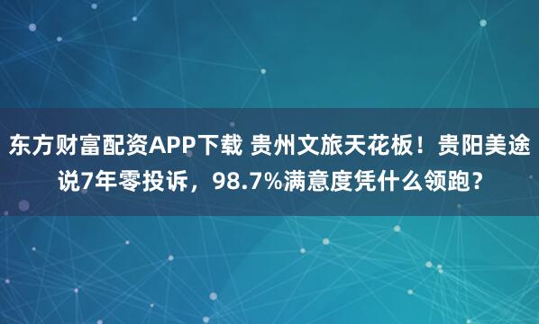 东方财富配资APP下载 贵州文旅天花板！贵阳美途说7年零投诉，98.7%满意度凭什么领跑？