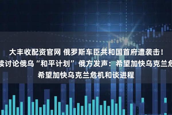 大丰收配资官网 俄罗斯车臣共和国首府遭袭击！美乌代表继续讨论俄乌“和平计划” 俄方发声：希望加快乌克兰危机和谈进程