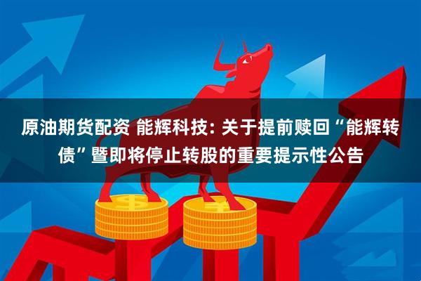 原油期货配资 能辉科技: 关于提前赎回“能辉转债”暨即将停止转股的重要提示性公告