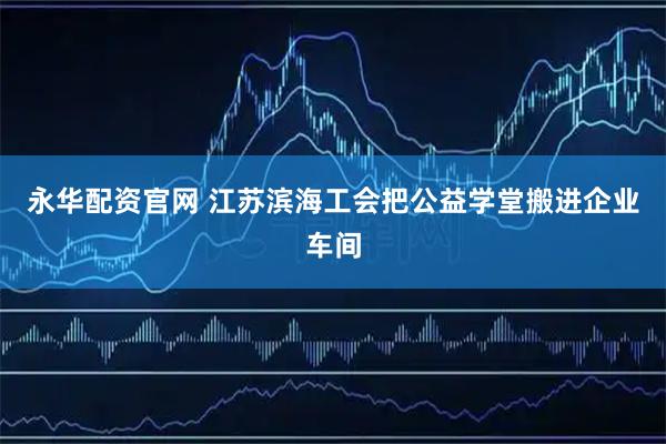 永华配资官网 江苏滨海工会把公益学堂搬进企业车间