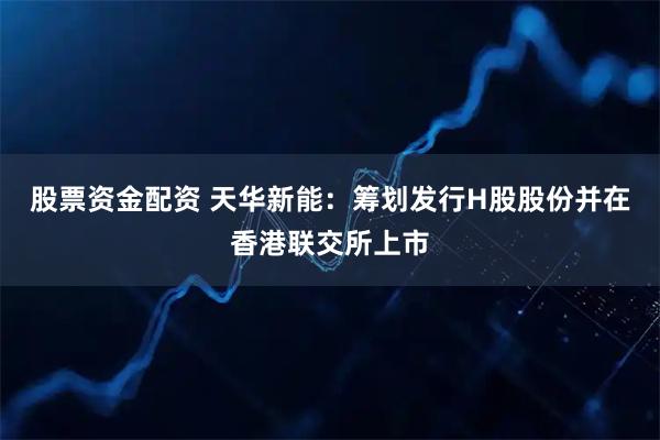 股票资金配资 天华新能：筹划发行H股股份并在香港联交所上市